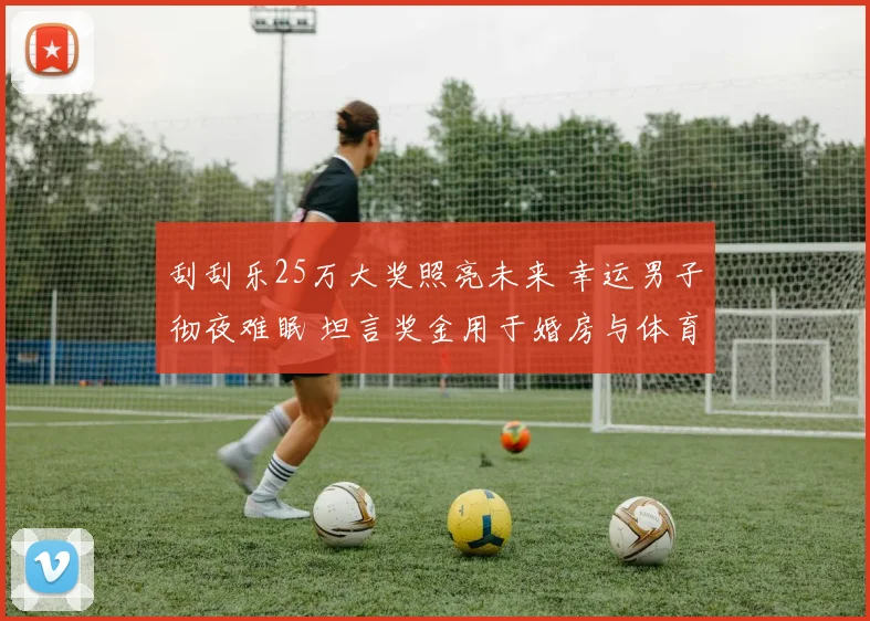 刮刮乐25万大奖照亮未来 幸运男子彻夜难眠 坦言奖金用于婚房与体育生活升级