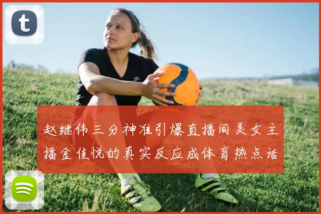 赵继伟三分神准引爆直播间美女主播金佳悦的真实反应成体育热点话题