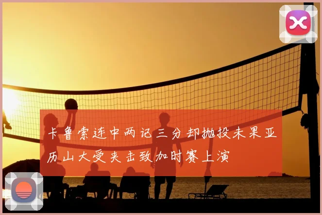 卡鲁索连中两记三分却抛投未果亚历山大受夹击致加时赛上演