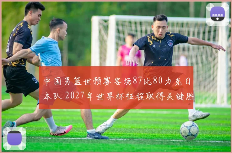 中国男篮世预赛客场87比80力克日本队 2027年世界杯征程取得关键胜绩