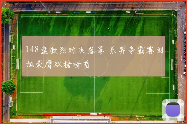 148盘激烈对决落幕 乐弈争霸赛刘旭荣膺双榜榜首