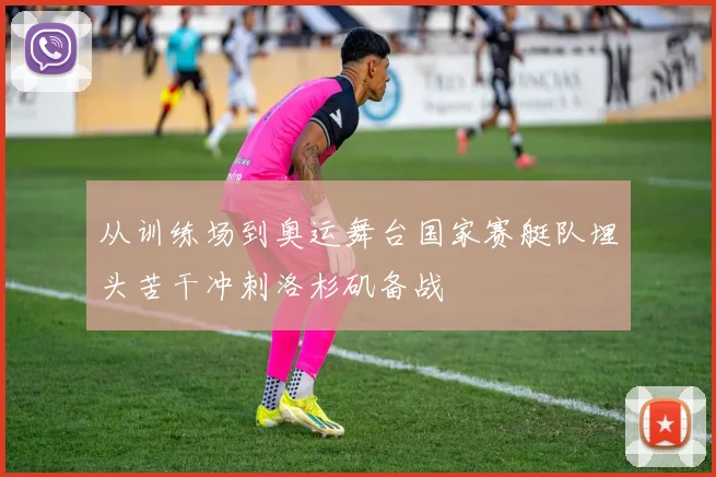 从训练场到奥运舞台国家赛艇队埋头苦干冲刺洛杉矶备战