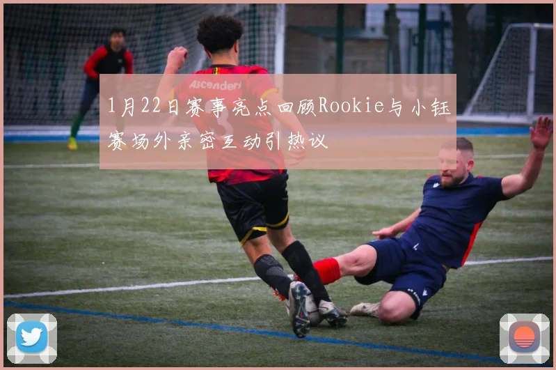1月22日赛事亮点回顾Rookie与小钰赛场外亲密互动引热议